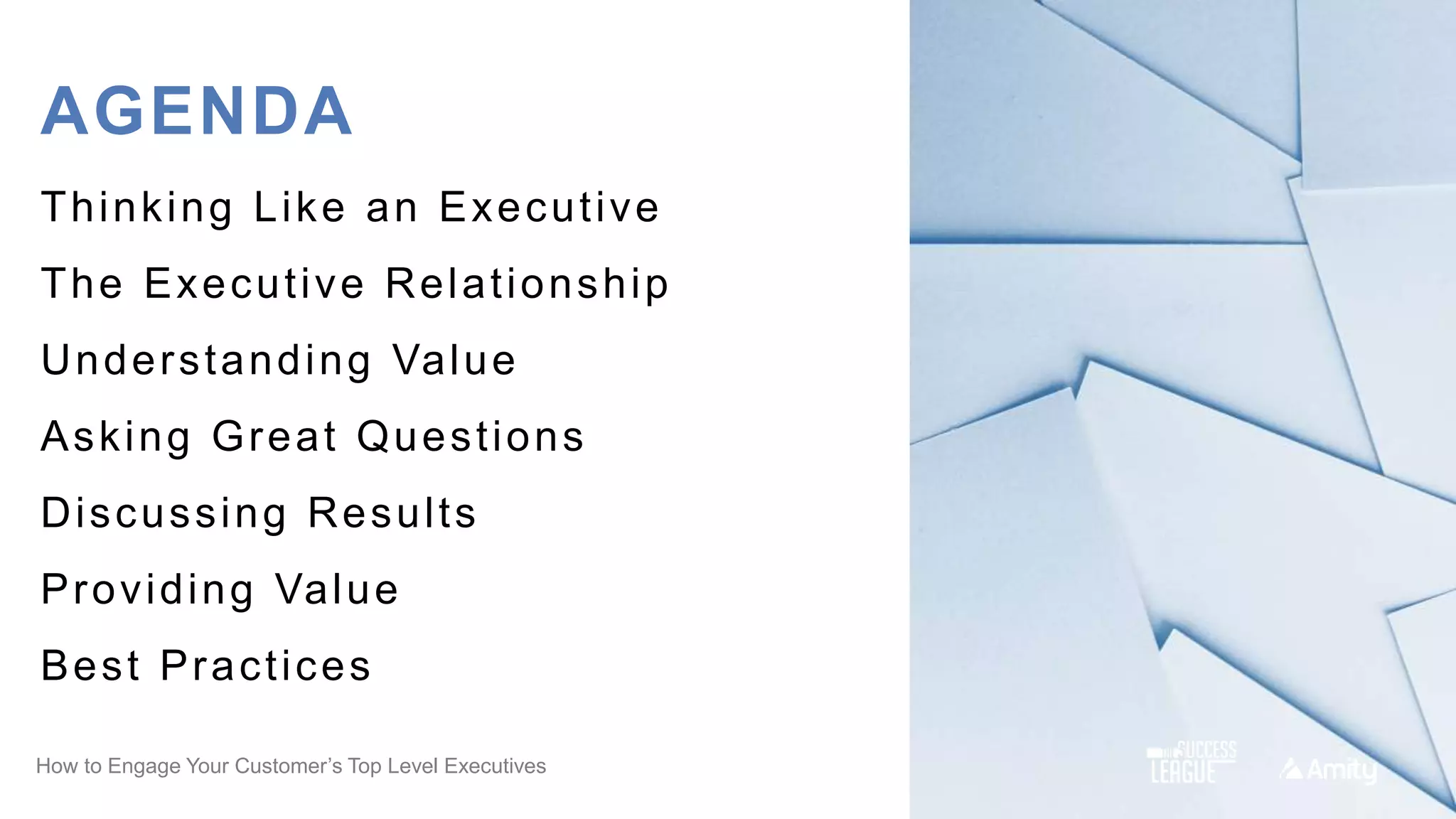How to Engage Your Customer’s Top Level Executives
AGENDA
Thinking Like an Executive
The Executive Relationship
Understanding Value
Asking Great Questions
Discussing Results
Providing Value
Best Practices
 