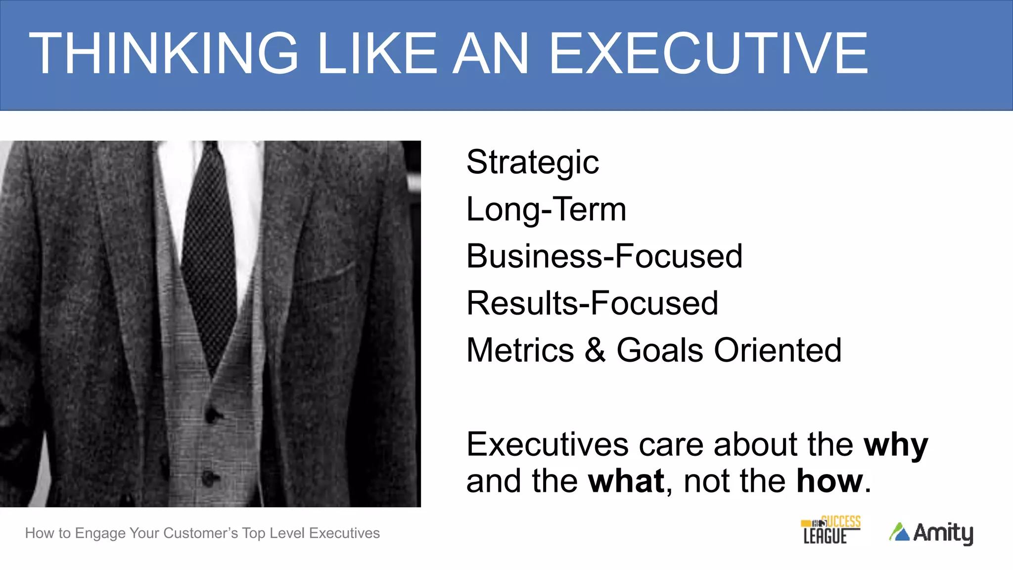 How to Engage Your Customer’s Top Level Executives
Strategic
Long-Term
Business-Focused
Results-Focused
Metrics & Goals Oriented
Executives care about the why
and the what, not the how.
THINKING LIKE AN EXECUTIVE
 