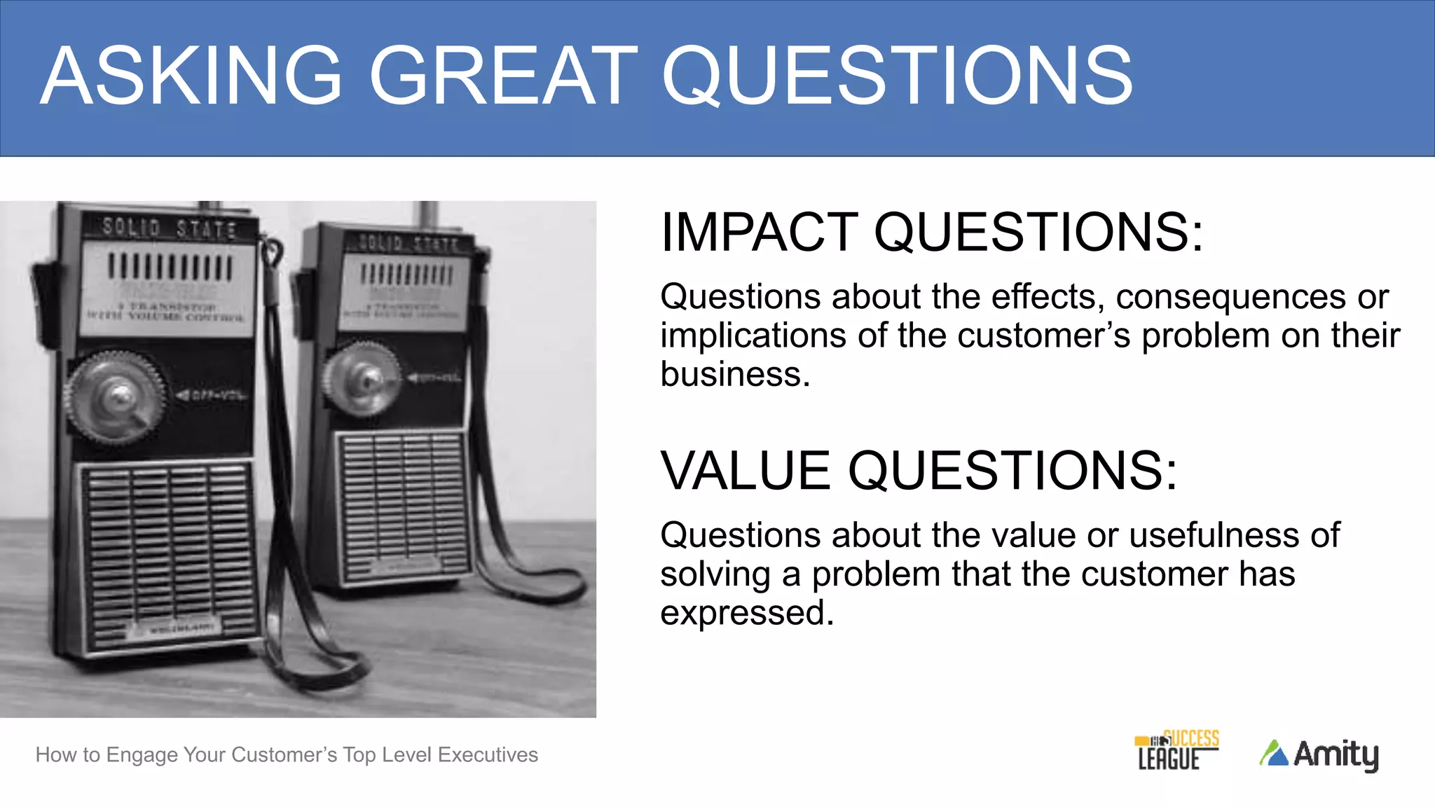 How to Engage Your Customer’s Top Level Executives
IMPACT QUESTIONS:
Questions about the effects, consequences or
implications of the customer’s problem on their
business.
VALUE QUESTIONS:
Questions about the value or usefulness of
solving a problem that the customer has
expressed.
ASKING GREAT QUESTIONS
 