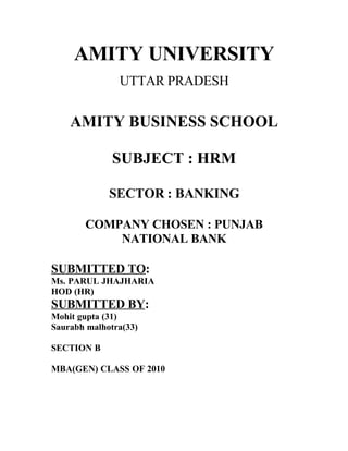 AMITY UNIVERSITY
               UTTAR PRADESH


    AMITY BUSINESS SCHOOL

              SUBJECT : HRM

             SECTOR : BANKING

       COMPANY CHOSEN : PUNJAB
           NATIONAL BANK

SUBMITTED TO:
Ms. PARUL JHAJHARIA
HOD (HR)
SUBMITTED BY:
Mohit gupta (31)
Saurabh malhotra(33)

SECTION B

MBA(GEN) CLASS OF 2010
 