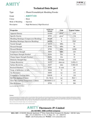 AMITY
                                                                          Technical Data Report
 Type                                          : Phenol Formaldehyde Moulding Powder
 Grade                                         :   AMITY100
                                                   AMITY100
 Colour                                        : Black
 Mode of Moulding                              : Injection
 Description                                   : High Mechanical, High Electrical.

                                                                                                                 ASTM Test
   Properties                                                                                                     Method                              Unit                       Typical Values
   Apparent Density                                                                                               D1895                              g/cm3                                   0.58
                                                                                                                                                               3
   Specific Gravity                                                                                                D792                              g/cm                                    1.36
   Moulding Shrinkage (Compression Moulding)                                                                      D6289                                  %                                      -
   Moulding Shrinkage (Injection Moulding)                                                                        D6289                                  %                                   0.85
   Tensile Strength                                                                                                D638                               MPa                                      52
   Flexural Strength                                                                                               D790                               MPa                                      66
   Flexural Modulus                                                                                                D790                               MPa                                  16200
   Compressive Strength                                                                                            D695                               MPa                                    220
   Izod Impact Strength Notched                                                                                    D256                                J/m                                     26
   Charpy Impact Strength Notched                                                                                  D256                                J/m                                     32
   Dielectric Strength Step                                                                                        D149                             kV/mm                                    5.50
   Volume Resistivity                                                                                              D257                            ohm-cm                              2.45E+11
   Surface Resistivity                                                                                             D257                                ohm                             3.38E+10
   Rockwell Hardness                                                                                               D785                             E scale                                    85
   Temp. of deflection 1.82 MPa                                                                                    D648                                 °C                                   167
   Arc Resistance                                                                                                  D495                                 sec                                  134
   Comparative Tracking Index                                                                                     D3638                                  V                                   130
   Hot Wire Ignition (3.0mm)                                                                                     UL 746 A                               sec                                PLC 1
   Glow Wire Ignition Temperature (3.0mm)                                                                IEC60695-2-13                                  °C                                   960
   Heat Resistance                                                                                                 D794                                 °C                                   200
 Latest Revision date: 01.05.2011




 Disclaimer:-

 The information presented in this document is to the best of our knowledge & ability. Reasonable care has been taken in finding the above Typical Values, the values are obtained by following the test standards as
 specified against the properties in controlled laboratory conditions, however, Amity makes no warranty, express or implied, concerning product or the merchantability or fitness thereof for any purpose concerning
 the accuracy of any information provided by Amity. User/buyer of Amity’s product shall be solely responsible to conduct its own tests. The User/buyer shall be wholly responsible for any claims/violations arising
 with respect to infringement of patent rights, trade mark, copy right, existing legislation or any federal, state or local laws & regulation.

 Amity, at all times reserves the right to change, revise or discontinue the product.

 All the above information and typical values are only for reference purpose.




                                                      AMITY Thermosets (P) Limited
                                                                   (An ISO 9001: 2008 certified company)    [[




      REG. OFF. : # 204/205, Kharade Apartment, 2nd Floor, Station Road, Goregaon (E), Mumbai – 400 063, India.
                          Tel. : +91-22-26865530 / 31 /32 / 33, Fax: +91 – 22 – 26865534
                          Email : sales@amityindia.com Website : www.amityindia.com
 
