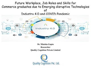 Future Workplace, Job Roles and Skills for
Commerce graduates due to Emerging disruptive Technologies
of
Industry 4.0 and COVID Pandemic
Dr. Minisha Gupta
Researcher
Quality Cognition Private Limited
 