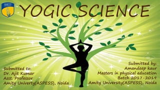 YOGIC SCIENCE
Submitted to:
Dr. Ajit Kumar
Asst. Professor
Amity Univerty(ASPESS), Noida
Submitted by:
Amandeep kaur
Masters in physical education
Batch 2017-2019
Amity University(ASPESS), Noida
 