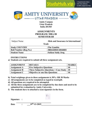 Amity Campus
Uttar Pradesh
India 201303
ASSIGNMENTS
PROGRAM: MBA IB
SEMESTER-III
Subject Name : Risk and Insurance in International
Trade
Study COUNTRY :The Gambia
Roll Number (Reg.No.) : IB01122014-2016023
Student Name :Saikou Saidy Jeng
INSTRUCTIONS
a) Students are required to submit all three assignment sets.
ASSIGNMENT DETAILS MARKS
Assignment A Five Subjective Questions 10
Assignment B Three Subjective Questions + Case Study 10
Assignment C Objective or one line Questions 10
b) Total weightage given to these assignments is 30%. OR 30 Marks
c) All assignments are to be completed as typed in word/pdf.
d) All questions are required to be attempted.
e) All the three assignments are to be completed by due dates and need to be
submitted for evaluation by Amity University.
f) The students have to attached a scan signature in the form.
Signature :
_________________________________
Date : ___19th
-11-2015______________________________
 