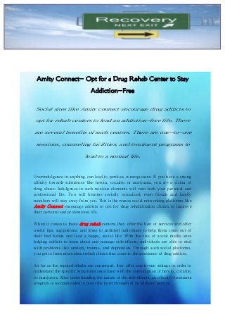 Amity Connect- Opt for a Drug Rehab Center to Stay
Addiction-Free
Social sites like Amity connect encourage drug addicts to
opt for rehab centers to lead an addiction-free life. There
are several benefits of such centers. There are one-to-one
sessions, counseling facilities, and treatment programs to
lead to a normal life.
Overindulgence in anything can lead to perilous consequences. If you have a strong
affinity towards substances like heroin, cocaine, or marijuana, you are a victim of
drug abuse. Indulgence in such noxious elements will ruin both your personal and
professional life. You will become socially ostracized; even friends and family
members will stay away from you. This is the reason social networking platforms like
Amity Connect encourage addicts to opt for drug rehabilitation clinics to improve
their personal and professional life.
When it comes to these drug rehab centers, they offer the best of services and offer
useful tips, suggestions, and ideas to addicted individuals to help them come out of
their bad habits and lead a happy, social life. With the rise of social media sites
helping addicts to learn about and manage side-effects, individuals are able to deal
with problems like anxiety, trauma, and depression. Through such social platforms,
you get to learn more about rehab clinics that come to the assistance of drug addicts.
As far as the reputed rehabs are concerned, they offer one-to-one sittings in order to
understand the specific symptoms associated with the consumption of heroin, cocaine,
or marijuana. After understanding the nature of the side-effects, an effective treatment
program is recommended to boost the inner strength of an addicted person.
 