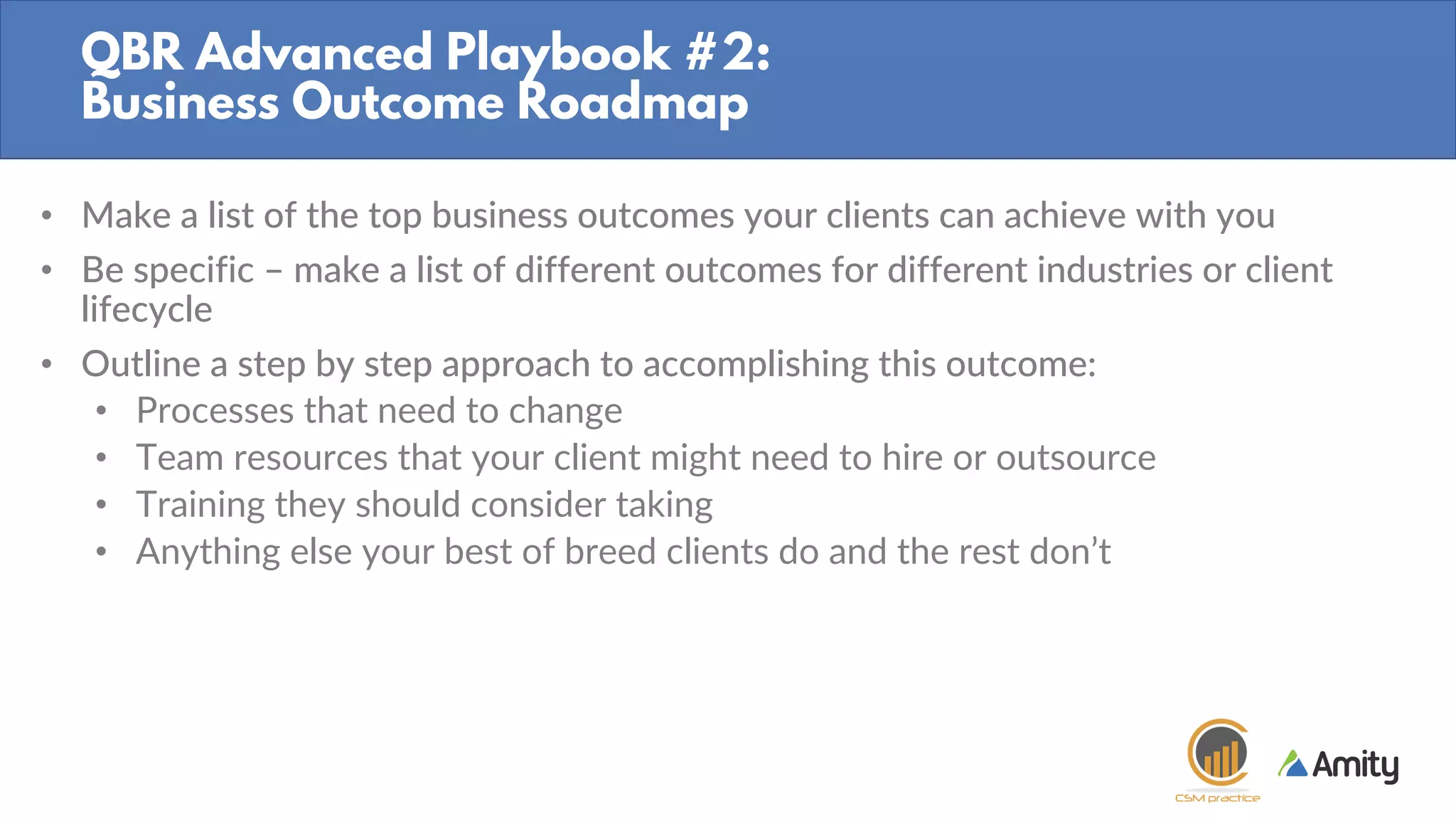 QBR Advanced Playbook #2:
Business Outcome Roadmap
• Make a list of the top business outcomes your clients can achieve with you
• Be specific – make a list of different outcomes for different industries or client
lifecycle
• Outline a step by step approach to accomplishing this outcome:
• Processes that need to change
• Team resources that your client might need to hire or outsource
• Training they should consider taking
• Anything else your best of breed clients do and the rest don’t
 