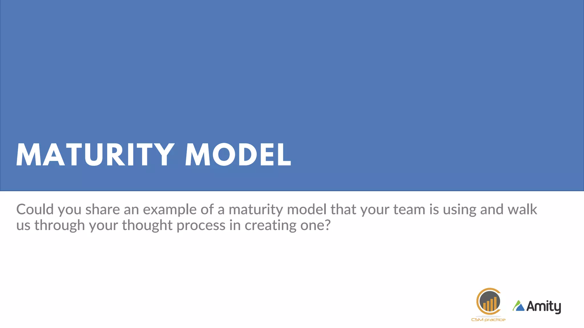 MATURITY MODEL
Could you share an example of a maturity model that your team is using and walk
us through your thought process in creating one?
 
