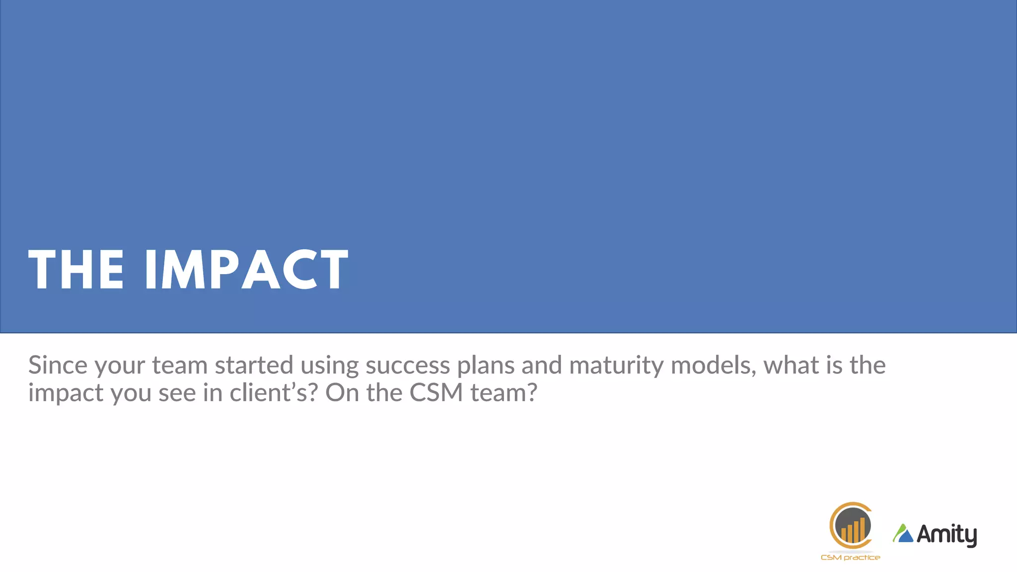 THE IMPACT
Since your team started using success plans and maturity models, what is the
impact you see in client’s? On the CSM team?
 