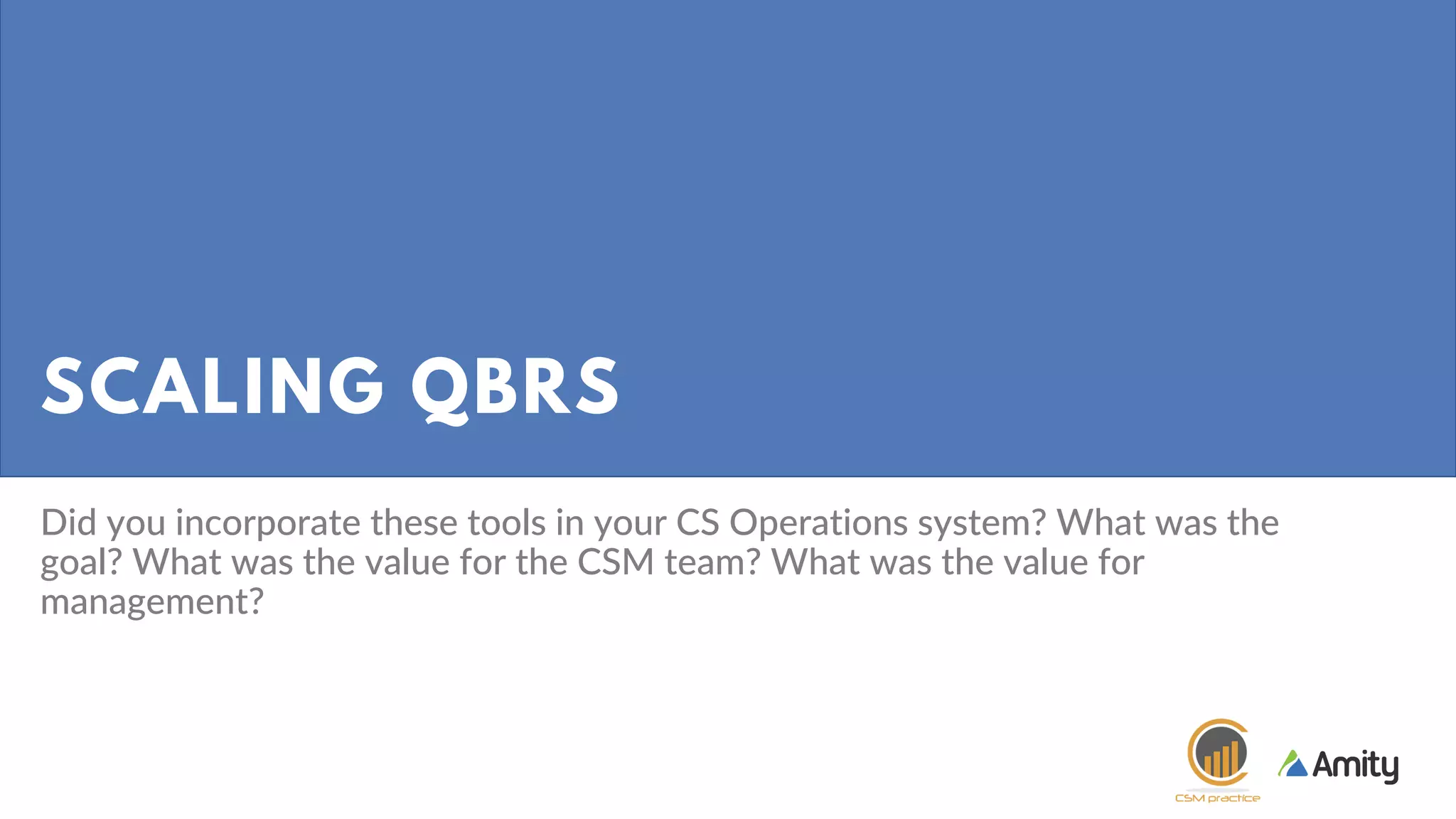 SCALING QBRS
Did you incorporate these tools in your CS Operations system? What was the
goal? What was the value for the CSM team? What was the value for
management?
 