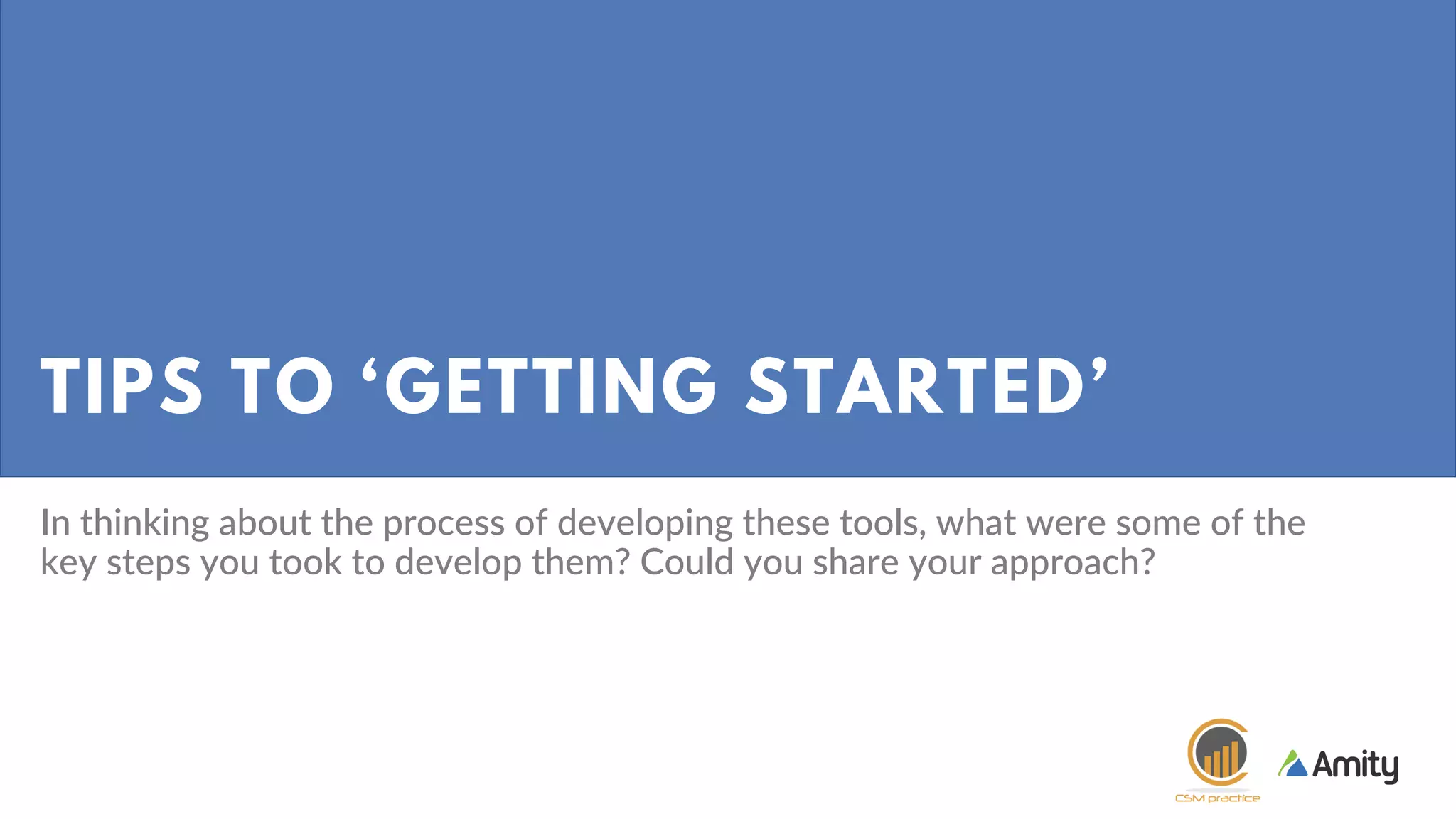 TIPS TO ‘GETTING STARTED’
In thinking about the process of developing these tools, what were some of the
key steps you took to develop them? Could you share your approach?
 