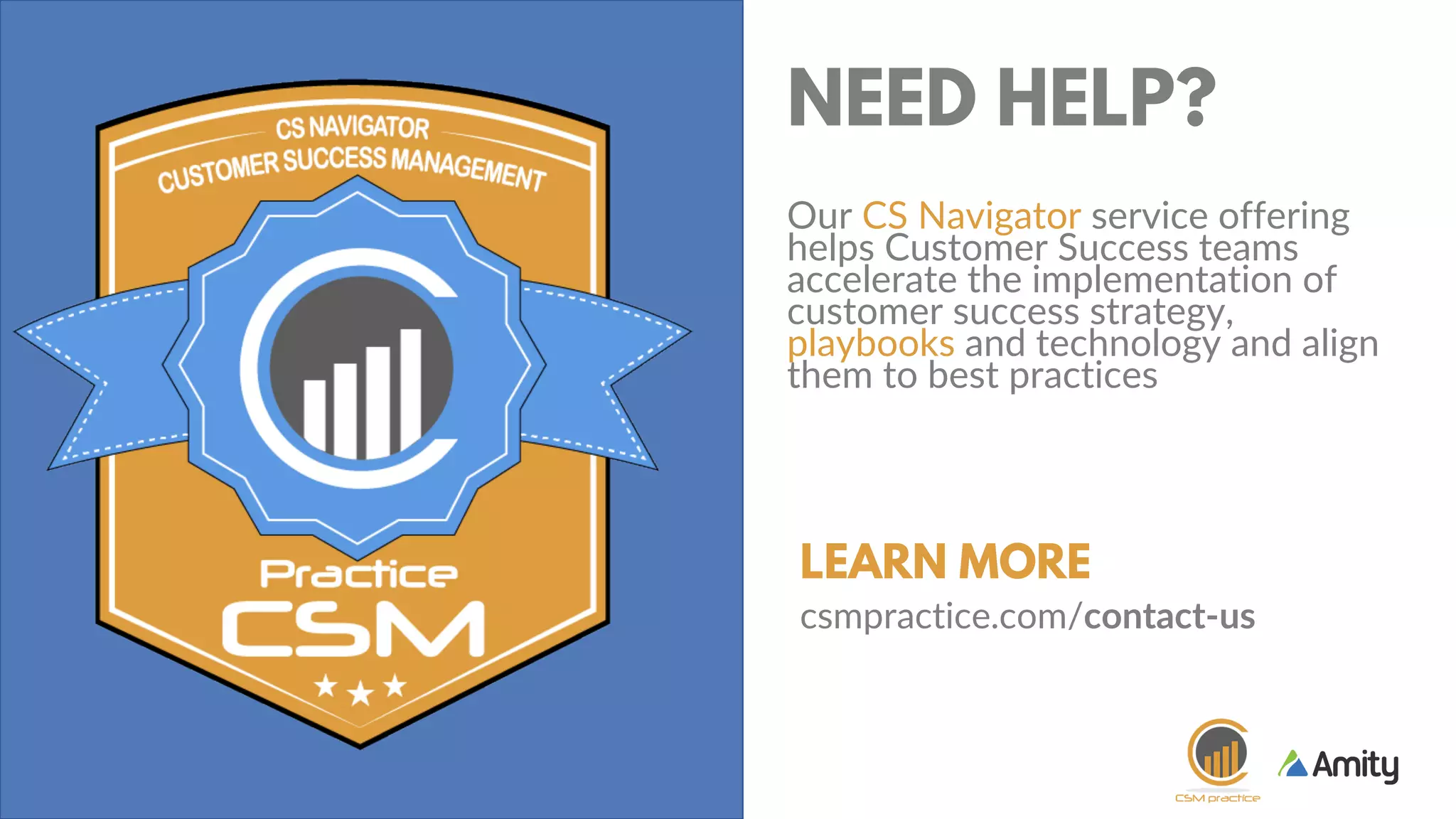 GET YOUR
TWEET ON AND
JOIN THE
CONVERSATION.
#CSWEBINAR
@GETAMITY
+
A LITTLE
HOUSE
KEEPING
NEED HELP?
Our CS Navigator service offering
helps Customer Success teams
accelerate the implementation of
customer success strategy,
playbooks and technology and align
them to best practices
LEARN MORE
csmpractice.com/contact-us
 
