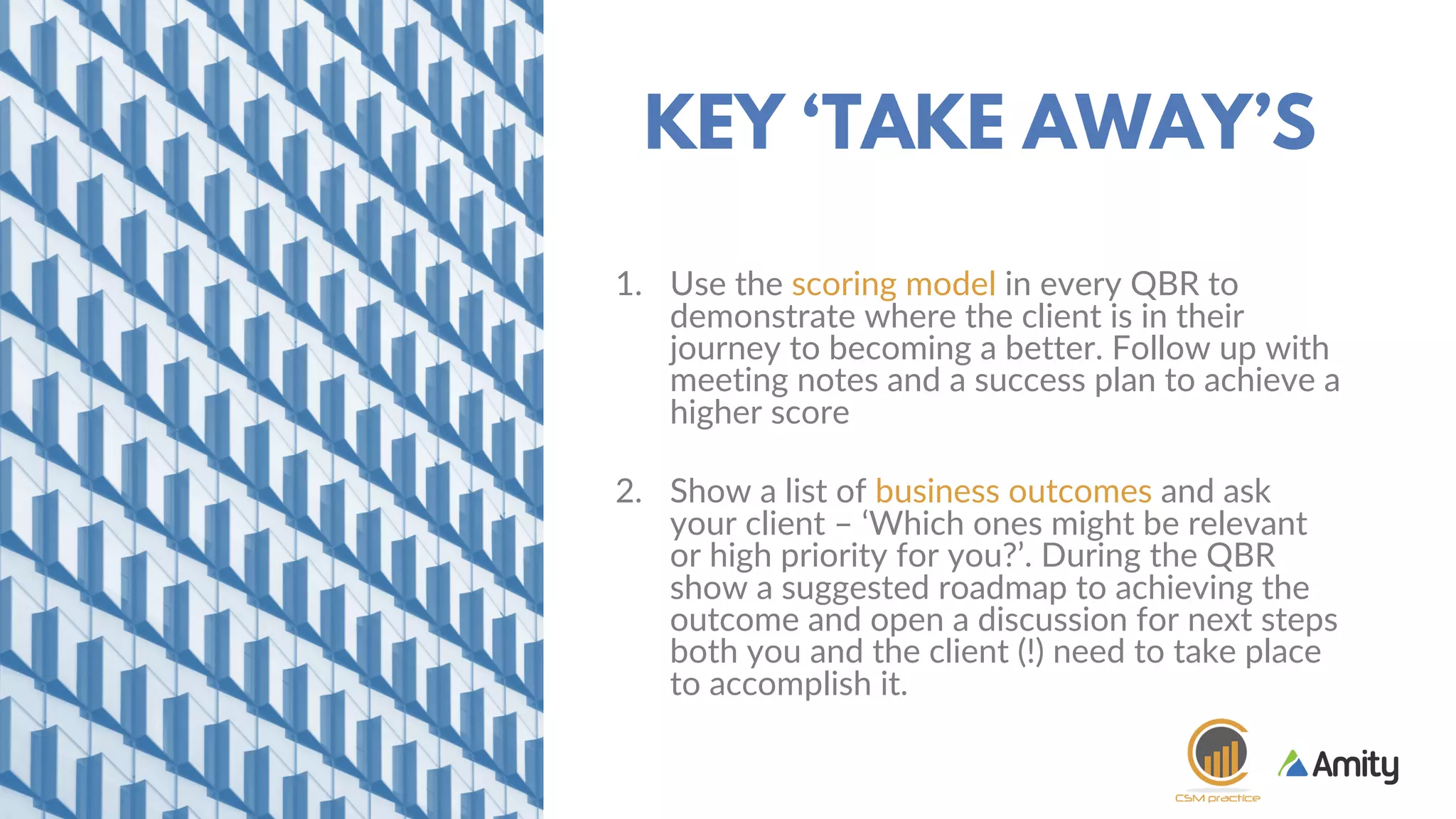 1. Use the scoring model in every QBR to
demonstrate where the client is in their
journey to becoming a better. Follow up with
meeting notes and a success plan to achieve a
higher score
2. Show a list of business outcomes and ask
your client – ‘Which ones might be relevant
or high priority for you?’. During the QBR
show a suggested roadmap to achieving the
outcome and open a discussion for next steps
both you and the client (!) need to take place
to accomplish it.
KEY ‘TAKE AWAY’S
 