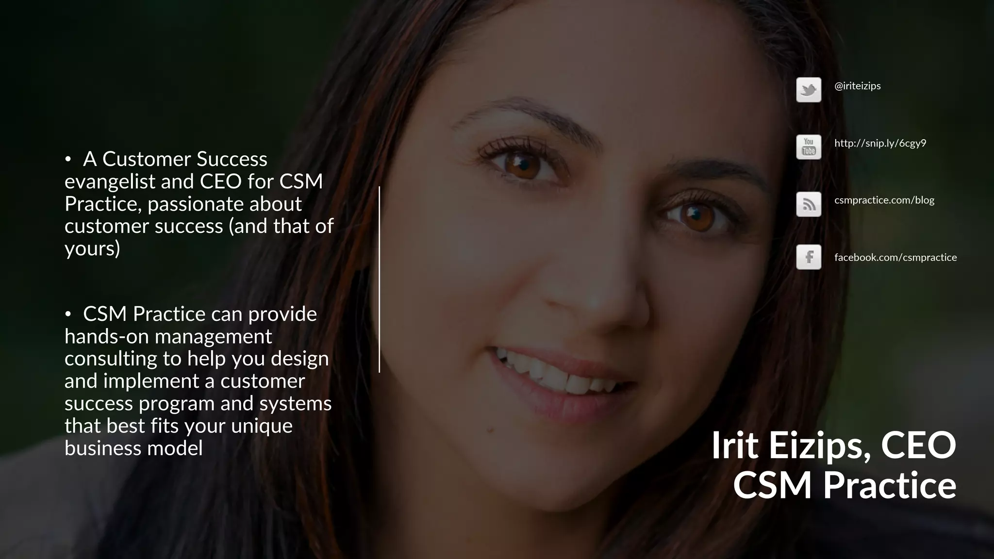 Irit Eizips, CEO
CSM Practice
• A Customer Success
evangelist and CEO for CSM
Practice, passionate about
customer success (and that of
yours)
• CSM Practice can provide
hands-on management
consulting to help you design
and implement a customer
success program and systems
that best fits your unique
business model
@iriteizips
http://snip.ly/6cgy9
csmpractice.com/blog
facebook.com/csmpractice
 