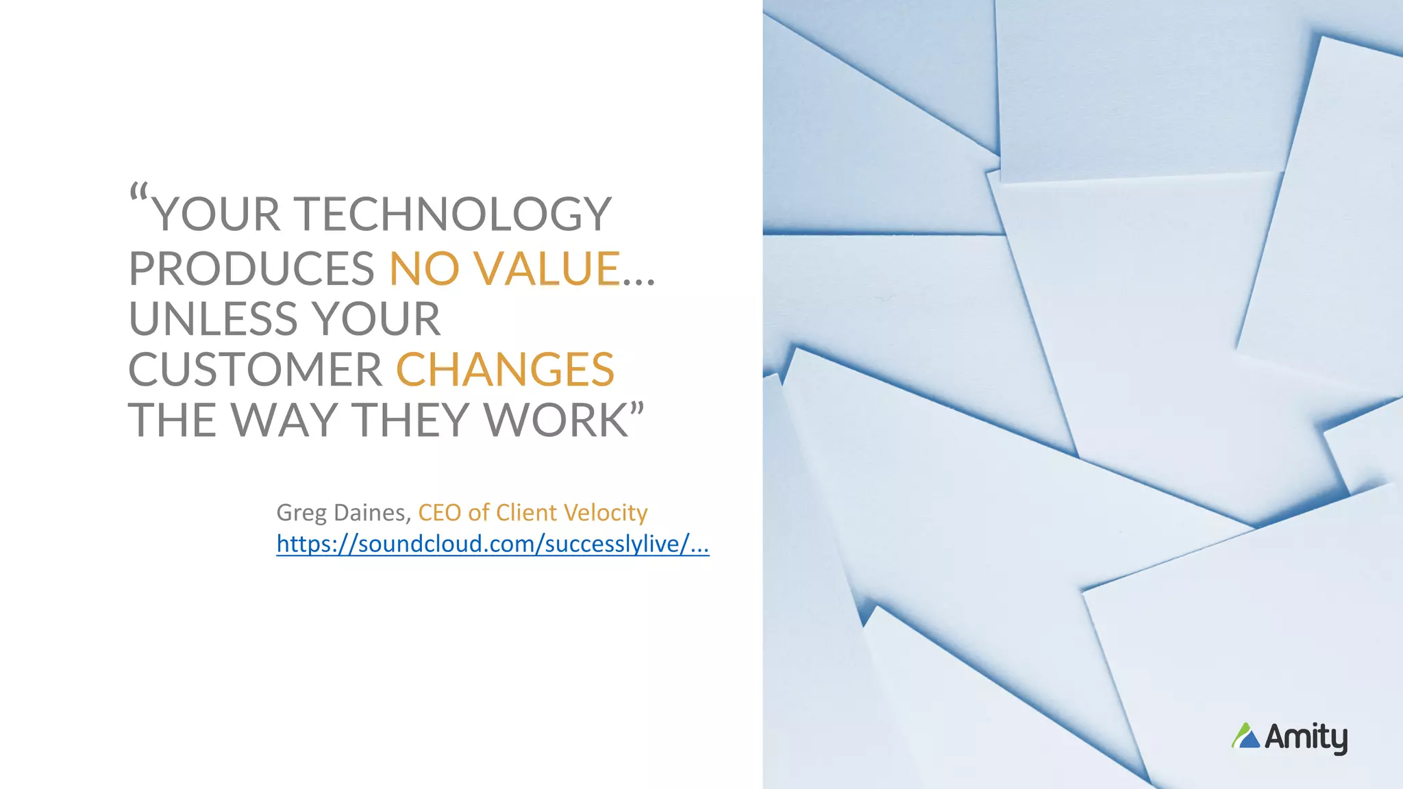 “YOUR TECHNOLOGY
PRODUCES NO VALUE…
UNLESS YOUR
CUSTOMER CHANGES
THE WAY THEY WORK”
Greg	Daines,	CEO	of	Client	Velocity		
https://soundcloud.com/successlylive/...
 