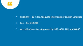 Eligibility – 10 + 2 & Adequate knowledge of English Language
Fee – Rs. 1,12,200
Accreditation – Yes, Approved by UGC, ACU, AIU, and WASC
 