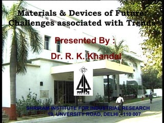 Materials & Devices of Future:
Challenges associated with Trends
SHRIRAM INSTITUTE FOR INDUSTRIAL RESEARCH
19, UNVERSITY ROAD, DELHI - 110 007
Presented By :
Dr. R. K. Khandal
 