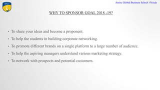 WHY TO SPONSOR GOAL 2018 -19?
Amity Global Business School I Noida
? To share your ideas and become a proponent.
? To help the students in building corporate networking.
? To promote different brands on a single platform to a large number of audience.
? To help the aspiring managers understand various marketing strategy.
? To network with prospects and potential customers.
 