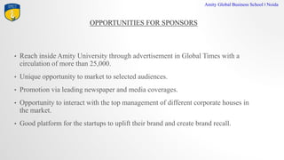 OPPORTUNITIES FOR SPONSORS
Amity Global Business School I Noida
? Reach inside Amity University through advertisement in Global Times with a
circulation of more than 25,000.
? Unique opportunity to market to selected audiences.
? Promotion via leading newspaper and media coverages.
? Opportunity to interact with the top management of different corporate houses in
the market.
? Good platform for the startups to uplift their brand and create brand recall.
 