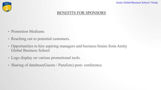 BENEFITS FOR SPONSORS
Amity Global Business School I Noida
? Promotion Mediums
? Reaching out to potential customers.
? Opportunities to hire aspiring managers and business brains from Amity
Global Business School
? Logo display on various promotional tools.
? Sharing of database(Guests / Panelists) post- conference.
 