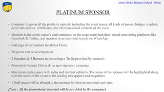 PLATINUM SPONSOR
Amity Global Business School I Noida
? Company Logo on all the publicity material including the event teaser, all kinds of passes, badges, trophies,
event stationeries, certificates, and all promotional contents of the event.
? Mention in the event venues main entrance, on the stage main backdrop, social networking platforms like
Facebook & Twitter, and mention in promotional teasers on WhatsApp.
? Full page advertisement in Global Times.
? 50 guests can be accompanied
? 2 Standees & 4 Banners in the college ( To Be provided by sponsor)
? Promotion through Online & on spot signature campaign.
? Maximum media space with radio and internet publicity. The name of the sponsor will be highlighted along
with the name of the event to the leading newspapers and magazines.
? 1 Stall space will be allotted to the sponsor for their promotional activities.
[Note : All the promotional material will be provided by the company]
 