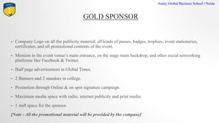 GOLD SPONSOR
Amity Global Business School I Noida
? Company Logo on all the publicity material, all kinds of passes, badges, trophies, event stationeries,
certificates, and all promotional contents of the event.
? Mention in the event venues main entrance, on the stage main backdrop, and other social networking
platforms like Facebook & Twitter.
? Half page advertisement in Global Times.
? 2 Banners and 2 standees in college.
? Promotion through Online & on spot signature campaign.
? Maximum media space with radio, internet publicity and print media.
? 1 stall space for the sponsor.
[Note : All the promotional material will be provided by the company]
 