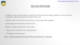 SILVER SPONSOR
Amity Global Business School I Noida
? Company Logo on all the publicity material, all kinds of passes, badges, trophies, event stationeries,
certificates, and all promotional contents of the event.
? Mention in the event venues main entrance, on the stage main backdrop.
? Quarter page advertisement in Global Times.
? Banners, standees & placards in the college.
? 1 Banner and 1 Standee in the college premise.
? 1 Stall Space for the sponsor.
[Note : All the promotional material will be provided by the company]
 
