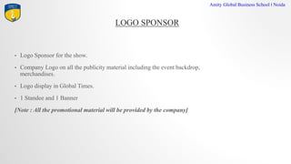 LOGO SPONSOR
Amity Global Business School I Noida
? Logo Sponsor for the show.
? Company Logo on all the publicity material including the event backdrop,
merchandises.
? Logo display in Global Times.
? 1 Standee and 1 Banner
[Note : All the promotional material will be provided by the company]
 