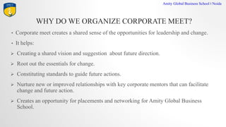 WHY DO WE ORGANIZE CORPORATE MEET?
Amity Global Business School I Noida
? Corporate meet creates a shared sense of the opportunities for leadership and change.
? It helps:
? Creating a shared vision and suggestion about future direction.
? Root out the essentials for change.
? Constituting standards to guide future actions.
? Nurture new or improved relationships with key corporate mentors that can facilitate
change and future action.
? Creates an opportunity for placements and networking for Amity Global Business
School.
 