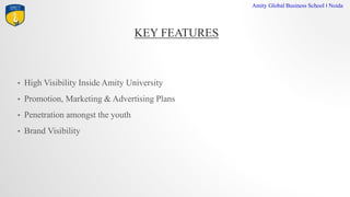 KEY FEATURES
Amity Global Business School I Noida
? High Visibility Inside Amity University
? Promotion, Marketing & Advertising Plans
? Penetration amongst the youth
? Brand Visibility
 