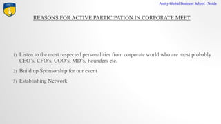 REASONS FOR ACTIVE PARTICIPATION IN CORPORATE MEET
Amity Global Business School I Noida
1) Listen to the most respected personalities from corporate world who are most probably
CEOs, CFOs, COOs, MDs, Founders etc.
2) Build up Sponsorship for our event
3) Establishing Network
 