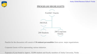 PROGRAM HIGHLIGHTS
Amity Global Business School I Noida
Footfall / Guests
200 Students
200 Corporate
Guests
500 PAX
Panelist for the discussion will consist of 10 eminent personalities from across major organizations.
Corporate Guests will be representing various industries.
Exposure of your brand to Approx. 10,000 students and faculty members of Amity University, Noida
 