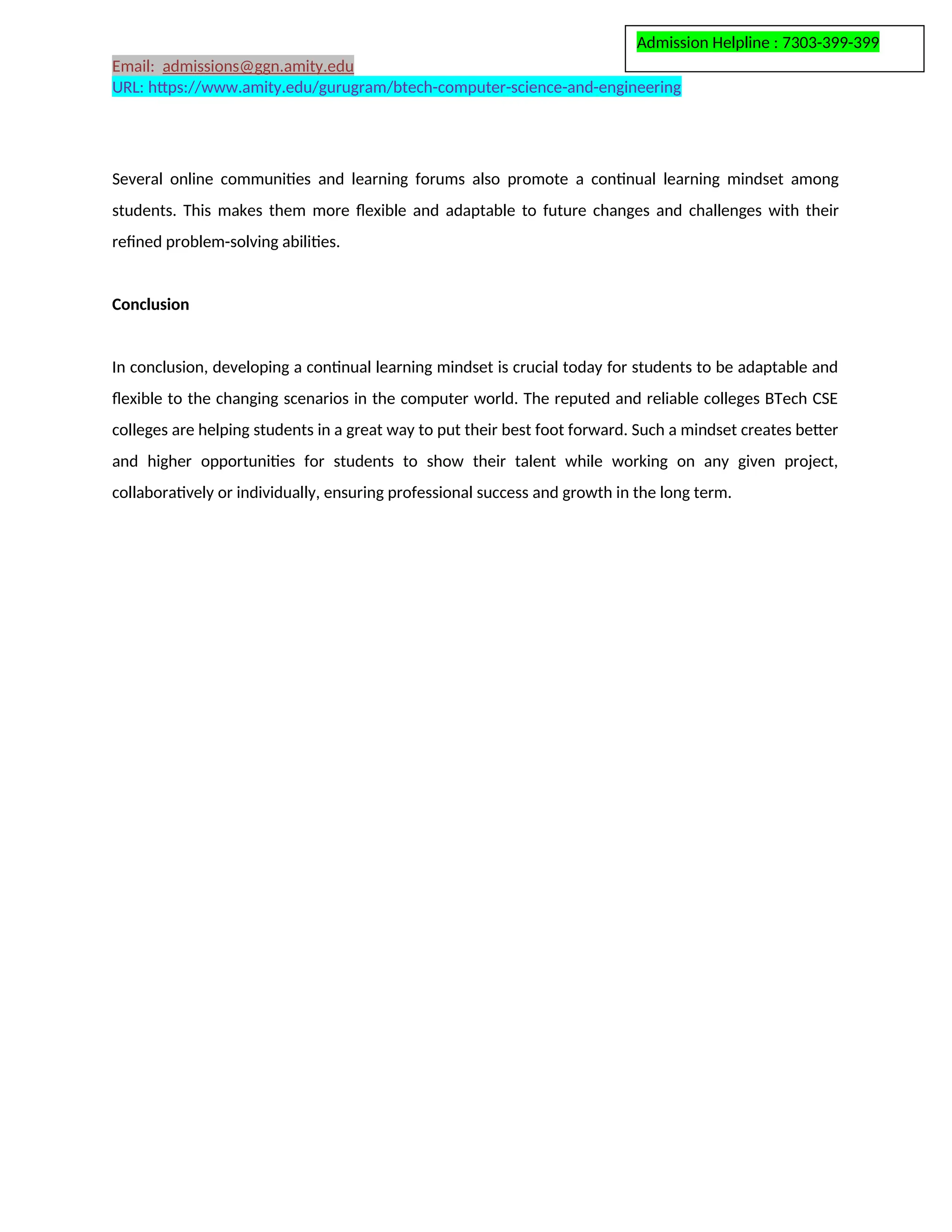 Admission Helpline : 7303-399-399
Email: admissions@ggn.amity.edu
URL: https://www.amity.edu/gurugram/btech-computer-science-and-engineering
Several online communities and learning forums also promote a continual learning mindset among
students. This makes them more flexible and adaptable to future changes and challenges with their
refined problem-solving abilities.
Conclusion
In conclusion, developing a continual learning mindset is crucial today for students to be adaptable and
flexible to the changing scenarios in the computer world. The reputed and reliable colleges BTech CSE
colleges are helping students in a great way to put their best foot forward. Such a mindset creates better
and higher opportunities for students to show their talent while working on any given project,
collaboratively or individually, ensuring professional success and growth in the long term.
 