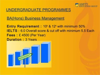 BA(Hons) Business Management
Entry Requirement : 10th
& 12th
with minimum 50%
IELTS : 6.0 Overall score & cut off with minimum 5.5 Each
Fees : £ 4500 (Per Year)
Duration : 3 Years
UNDERGRADUATE PROGRAMMES
 