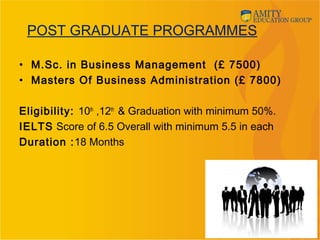 POST GRADUATE PROGRAMMES
• M.Sc. in Business Management (£ 7500)
• Masters Of Business Administration (£ 7800)
Eligibility: 10th
,12th
& Graduation with minimum 50%.
IELTS Score of 6.5 Overall with minimum 5.5 in each
Duration :18 Months
11
 