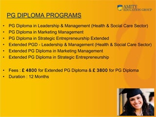 PG DIPLOMA PROGRAMS
• PG Diploma in Leadership & Management (Health & Social Care Sector)
• PG Diploma in Marketing Management
• PG Diploma in Strategic Entrepreneurship Extended
• Extended PGD - Leadership & Management (Health & Social Care Sector)
• Extended PG Diploma in Marketing Management
• Extended PG Diploma in Strategic Entrepreneurship
• Fees : £ 4800 for Extended PG Diploma & £ 3800 for PG Diploma
• Duration : 12 Months
12
 