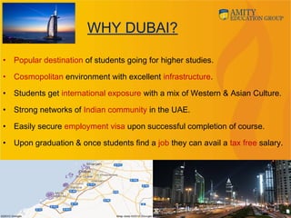 WHY DUBAI?
• Popular destination of students going for higher studies.
• Cosmopolitan environment with excellent infrastructure.
• Students get international exposure with a mix of Western & Asian Culture. 
• Strong networks of Indian community in the UAE.
• Easily secure employment visa upon successful completion of course.
• Upon graduation & once students find a job they can avail a tax free salary.
 