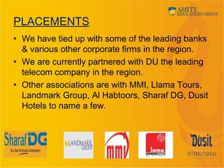 PLACEMENTS
• We have tied up with some of the leading banks
& various other corporate firms in the region.
• We are currently partnered with DU the leading
telecom company in the region.
• Other associations are with MMI, Llama Tours,
Landmark Group, Al Habtoors, Sharaf DG, Dusit
Hotels to name a few.
 