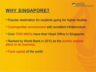 • Popular destination for students going for higher studies.
• Cosmopolitan environment with excellent infrastructure.
• Over 7000 MNCs have their Head Office in Singapore.
• Ranked by World Bank in 2012 as the world's easiest
place to do business.
• Food capital of the world.
WHY SINGAPORE?
 