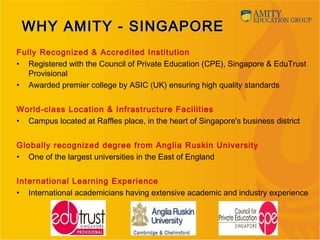 WHY AMITY - SINGAPOREWHY AMITY - SINGAPORE
Fully Recognized & Accredited Institution
• Registered with the Council of Private Education (CPE), Singapore & EduTrust
Provisional
• Awarded premier college by ASIC (UK) ensuring high quality standards
World-class Location & Infrastructure Facilities
• Campus located at Raffles place, in the heart of Singapore's business district
Globally recognized degree from Anglia Ruskin University
• One of the largest universities in the East of England
International Learning Experience
• International academicians having extensive academic and industry experience
 