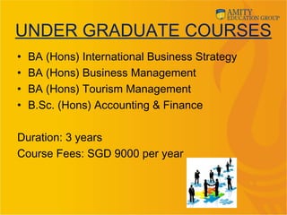 UNDER GRADUATE COURSES
• BA (Hons) International Business Strategy
• BA (Hons) Business Management
• BA (Hons) Tourism Management
• B.Sc. (Hons) Accounting & Finance
Duration: 3 years
Course Fees: SGD 9000 per year
 