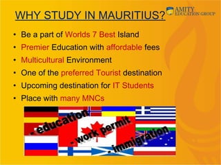• Be a part of Worlds 7 Best Island
• Premier Education with affordable fees
• Multicultural Environment
• One of the preferred Tourist destination
• Upcoming destination for IT Students
• Place with many MNCs
WHY STUDY IN MAURITIUS?
 