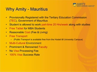 Why Amity - MauritiusWhy Amity - Mauritius
• Provisionally Registered with the Tertiary Education Commission
(TEC), Government of Mauritius
• Student is allowed to work part-time 20 Hrs/week along with studies
• Free Tablet for MBA Students
• Reasonable Cost (Fee & Living)
• Free Transport
– (Public Transport is available free from the Hostel till University Campus)
• Multi-Cultural Environment
• Prominent & Renowned Faculty
• No Visa Processing Fee
• 100% Visa Success Rate  
 