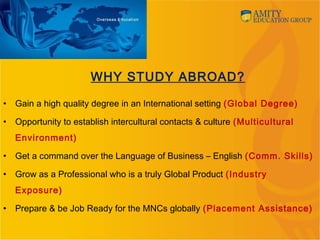 WHY STUDY ABROAD?
• Gain a high quality degree in an International setting (Global Degree)
• Opportunity to establish intercultural contacts & culture (Multicultural
Environment)
• Get a command over the Language of Business – English (Comm. Skills)
• Grow as a Professional who is a truly Global Product (Industry
Exposure)
• Prepare & be Job Ready for the MNCs globally (Placement Assistance)
 