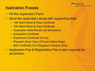 Application Process
• Fill the Application Form.
• Send the application along-with supporting docs
– 10th Mark-Sheet & Pass-Certificate
– 12th Mark-Sheet & Pass-Certificate
– Graduation Mark-Sheets (All Semesters)
– Graduation Certificate
– Experience Certificate (If Any)
– Passport (Scan Copy of Front & Back Page)
– Birth Certificate (For Singapore Campus Only)
• Application Fee & Registration Fee is also required for
enrolment.
 