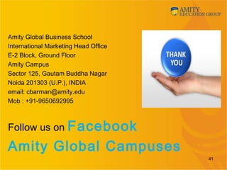 Amity Global Business School
International Marketing Head Office
E-2 Block, Ground Floor
Amity Campus
Sector 125, Gautam Buddha Nagar
Noida 201303 (U.P.), INDIA
email: cbarman@amity.edu
Mob : +91-9650692995
Follow us on Facebook
Amity Global Campuses
41
 