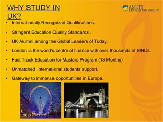 WHY STUDY IN
UK?
• Internationally Recognized Qualifications.
• Stringent Education Quality Standards .
• UK Alumni among the Global Leaders of Today.
• London is the world's centre of finance with over thousands of MNCs.
• Fast Track Education for Masters Program (18 Months)
• Unmatched international students support.
• Gateway to immense opportunities in Europe.
 