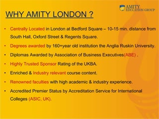 WHY AMITY LONDON ?
• Centrally Located in London at Bedford Square – 10-15 min. distance from
South Hall, Oxford Street & Regents Square.
• Degrees awarded by 160+year old institution the Anglia Ruskin University.
• Diplomas Awarded by Association of Business Executives(ABE) .
• Highly Trusted Sponsor Rating of the UKBA.
• Enriched & Industry relevant course content.
• Renowned faculties with high academic & industry experience.
• Accredited Premier Status by Accreditation Service for International
Colleges (ASIC, UK).
 