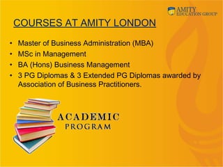 COURSES AT AMITY LONDON
• Master of Business Administration (MBA)
• MSc in Management
• BA (Hons) Business Management
• 3 PG Diplomas & 3 Extended PG Diplomas awarded by
Association of Business Practitioners.
 