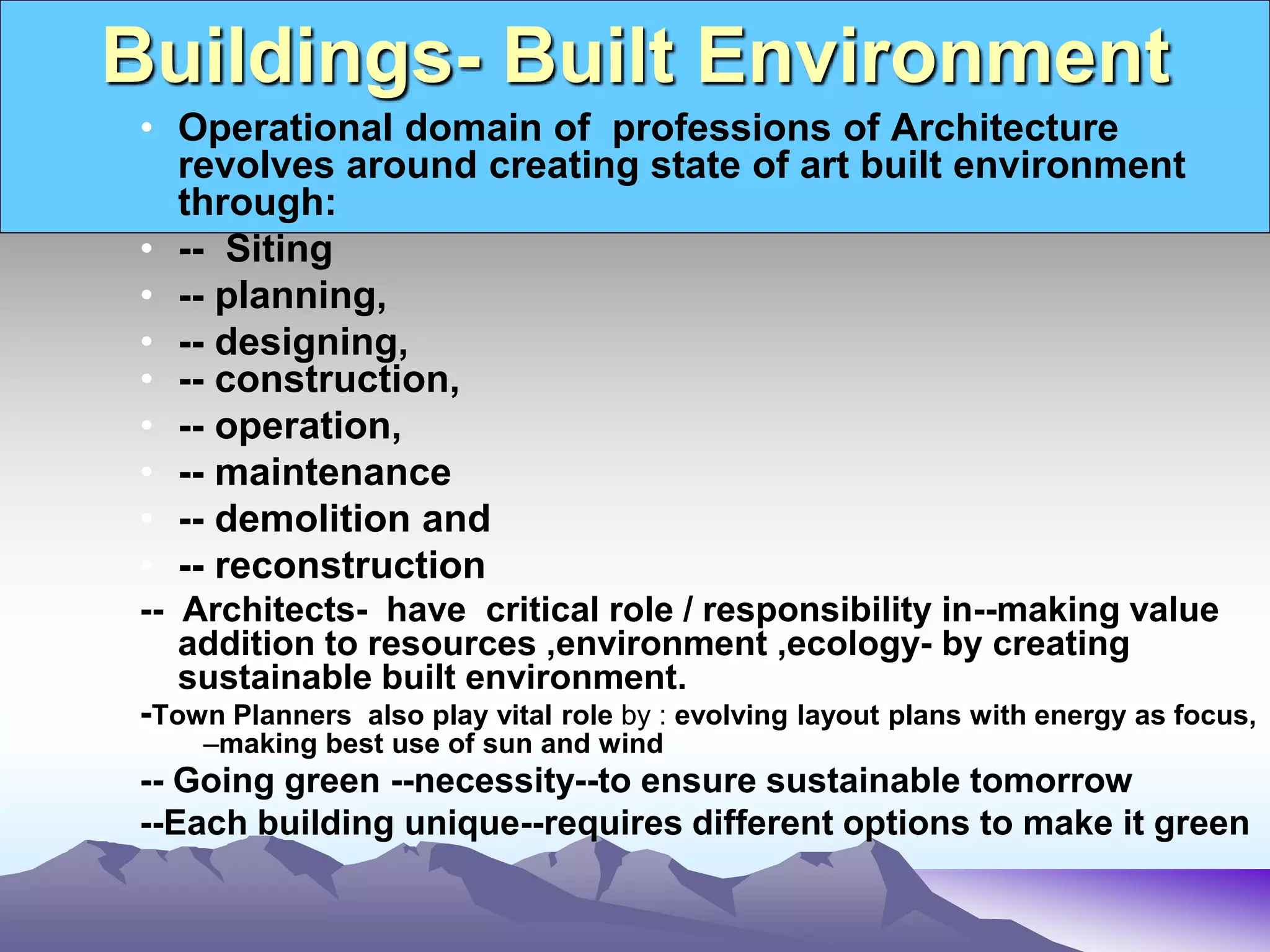 Buildings- Built Environment
• Operational domain of professions of Architecture
revolves around creating state of art built environment
through:
• -- Siting
• -- planning,
• -- designing,
• -- construction,
• -- operation,
• -- maintenance
• -- demolition and
• -- reconstruction
-- Architects- have critical role / responsibility in--making value
addition to resources ,environment ,ecology- by creating
sustainable built environment.
-Town Planners also play vital role by : evolving layout plans with energy as focus,
–making best use of sun and wind
-- Going green --necessity--to ensure sustainable tomorrow
--Each building unique--requires different options to make it green
 