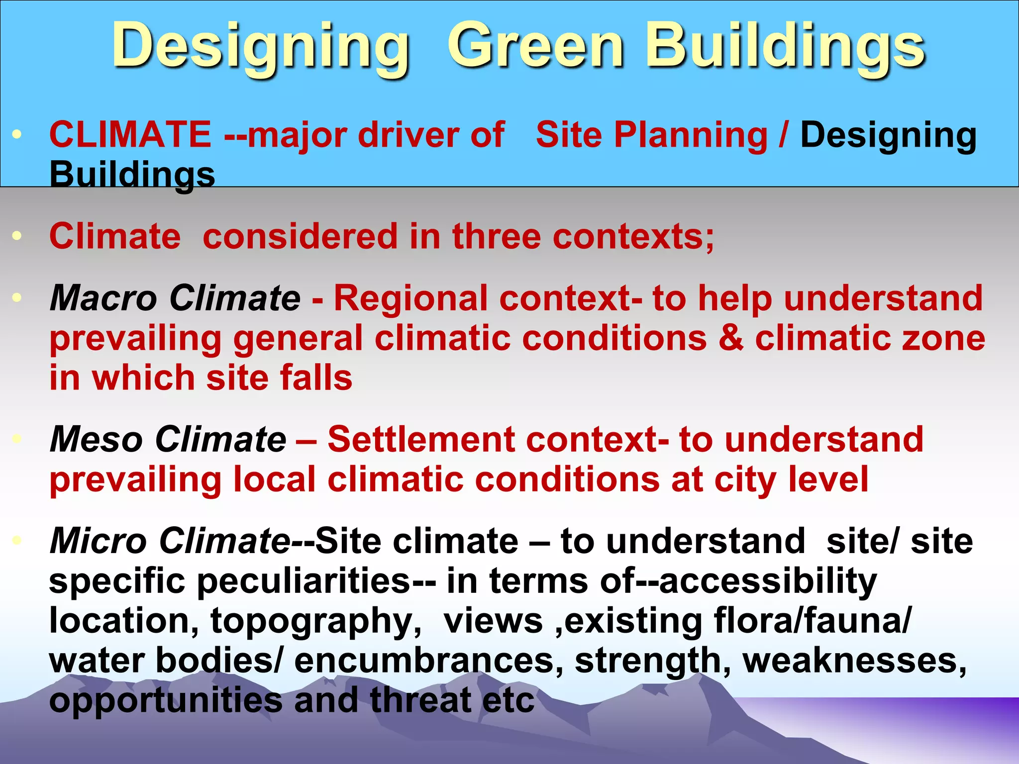 Designing Green Buildings
• CLIMATE --major driver of Site Planning / Designing
Buildings
• Climate considered in three contexts;
• Macro Climate - Regional context- to help understand
prevailing general climatic conditions & climatic zone
in which site falls
• Meso Climate – Settlement context- to understand
prevailing local climatic conditions at city level
• Micro Climate--Site climate – to understand site/ site
specific peculiarities-- in terms of--accessibility
location, topography, views ,existing flora/fauna/
water bodies/ encumbrances, strength, weaknesses,
opportunities and threat etc
 
